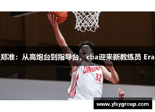 郑准：从高炮台到指导台，cba迎来新教练员 Era