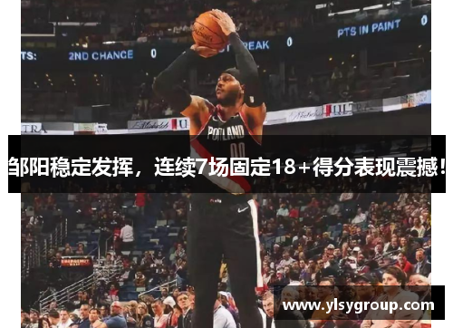 邹阳稳定发挥，连续7场固定18+得分表现震撼！